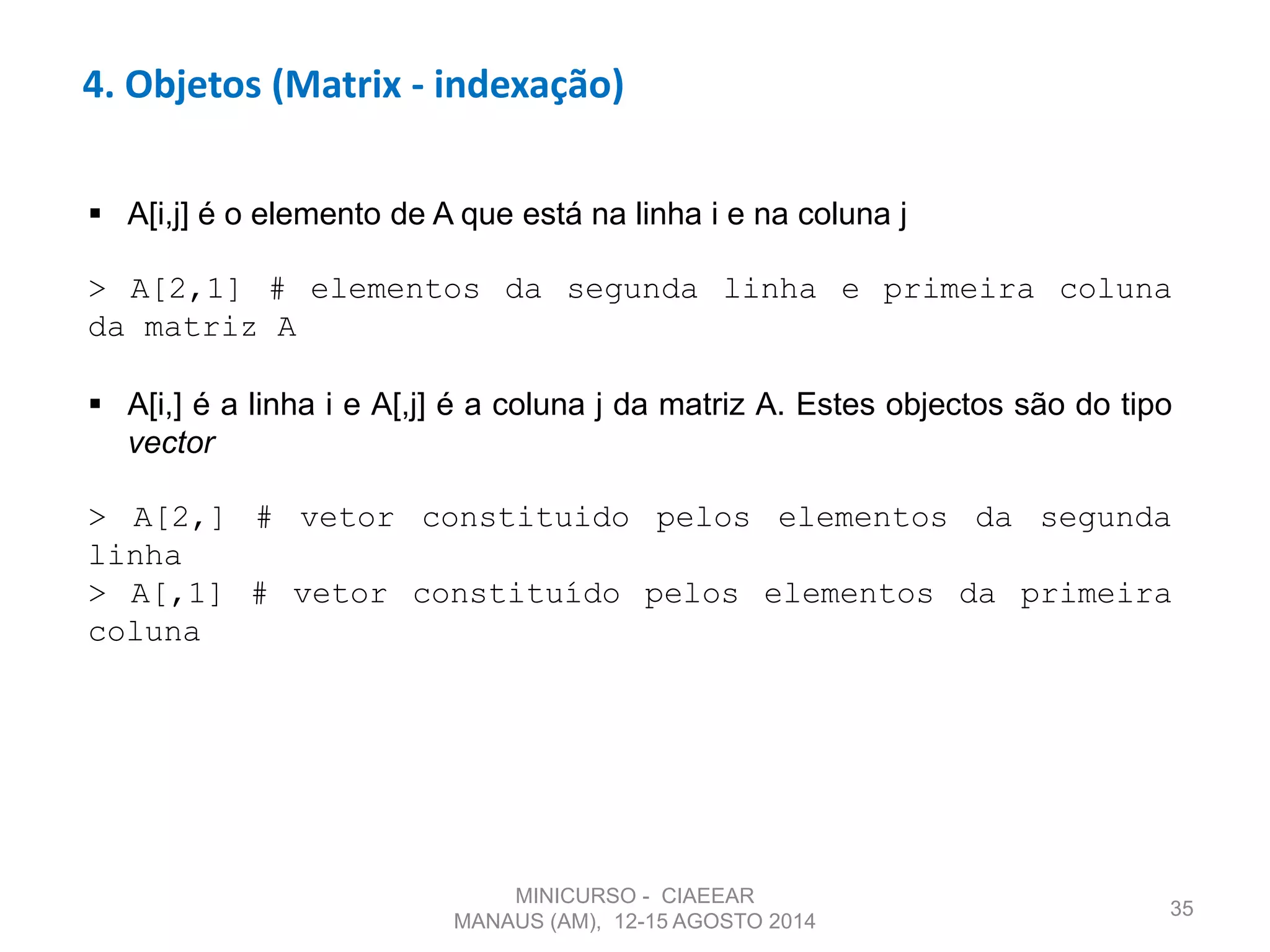 35
4. Objetos (Matrix - indexação)
 A[i,j] é o elemento de A que está na linha i e na coluna j
> A[2,1] # elementos da segunda linha e primeira coluna
da matriz A
 A[i,] é a linha i e A[,j] é a coluna j da matriz A. Estes objectos são do tipo
vector
> A[2,] # vetor constituido pelos elementos da segunda
linha
> A[,1] # vetor constituído pelos elementos da primeira
coluna
MINICURSO - CIAEEAR
MANAUS (AM), 12-15 AGOSTO 2014
 