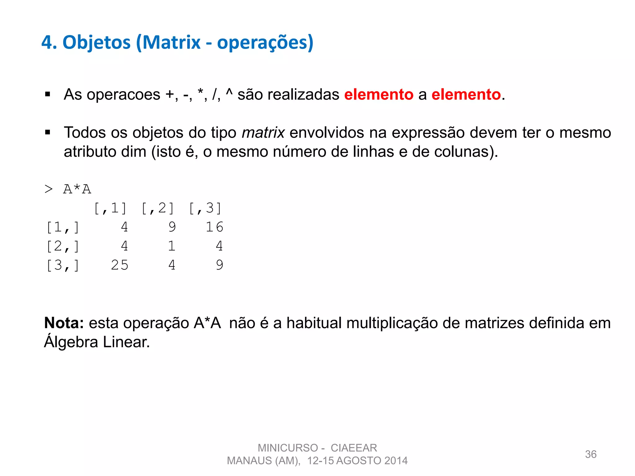 36
4. Objetos (Matrix - operações)
 As operacoes +, -, *, /, ^ são realizadas elemento a elemento.
 Todos os objetos do tipo matrix envolvidos na expressão devem ter o mesmo
atributo dim (isto é, o mesmo número de linhas e de colunas).
> A*A
[,1] [,2] [,3]
[1,] 4 9 16
[2,] 4 1 4
[3,] 25 4 9
Nota: esta operação A*A não é a habitual multiplicação de matrizes definida em
Álgebra Linear.
MINICURSO - CIAEEAR
MANAUS (AM), 12-15 AGOSTO 2014
 