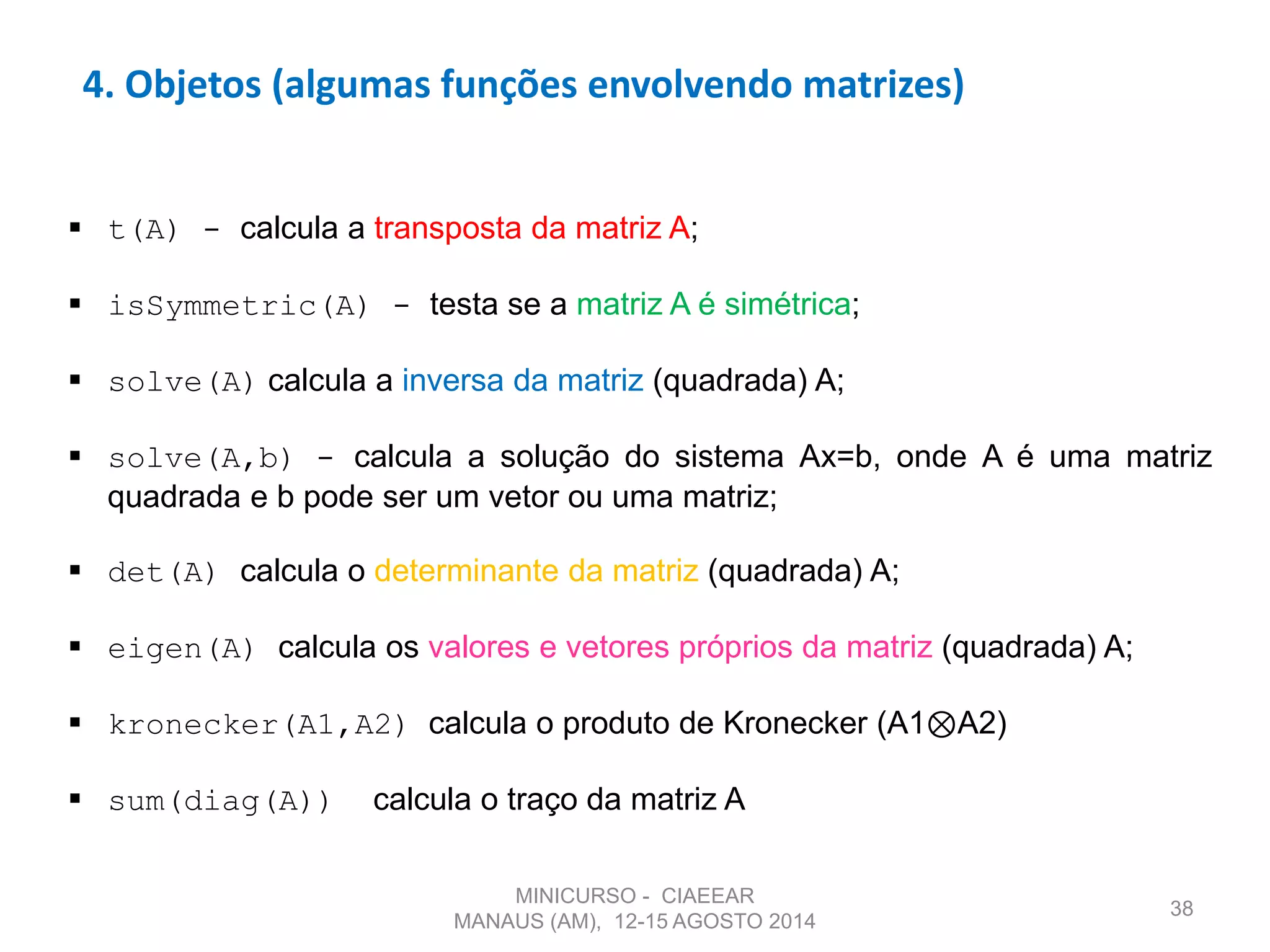 38
4. Objetos (algumas funções envolvendo matrizes)
 t(A) - calcula a transposta da matriz A;
 isSymmetric(A) - testa se a matriz A é simétrica;
 solve(A) calcula a inversa da matriz (quadrada) A;
 solve(A,b) - calcula a solução do sistema Ax=b, onde A é uma matriz
quadrada e b pode ser um vetor ou uma matriz;
 det(A) calcula o determinante da matriz (quadrada) A;
 eigen(A) calcula os valores e vetores próprios da matriz (quadrada) A;
 kronecker(A1,A2) calcula o produto de Kronecker (A1⊗A2)
 sum(diag(A)) calcula o traço da matriz A
MINICURSO - CIAEEAR
MANAUS (AM), 12-15 AGOSTO 2014
 