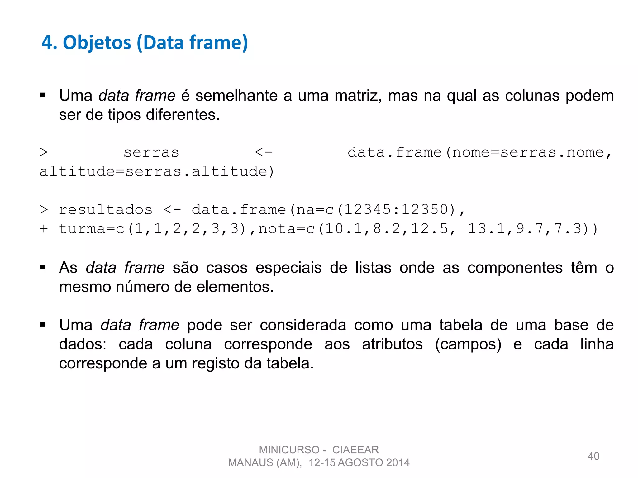 40
4. Objetos (Data frame)
 Uma data frame é semelhante a uma matriz, mas na qual as colunas podem
ser de tipos diferentes.
> serras <- data.frame(nome=serras.nome,
altitude=serras.altitude)
> resultados <- data.frame(na=c(12345:12350),
+ turma=c(1,1,2,2,3,3),nota=c(10.1,8.2,12.5, 13.1,9.7,7.3))
 As data frame são casos especiais de listas onde as componentes têm o
mesmo número de elementos.
 Uma data frame pode ser considerada como uma tabela de uma base de
dados: cada coluna corresponde aos atributos (campos) e cada linha
corresponde a um registo da tabela.
MINICURSO - CIAEEAR
MANAUS (AM), 12-15 AGOSTO 2014
 