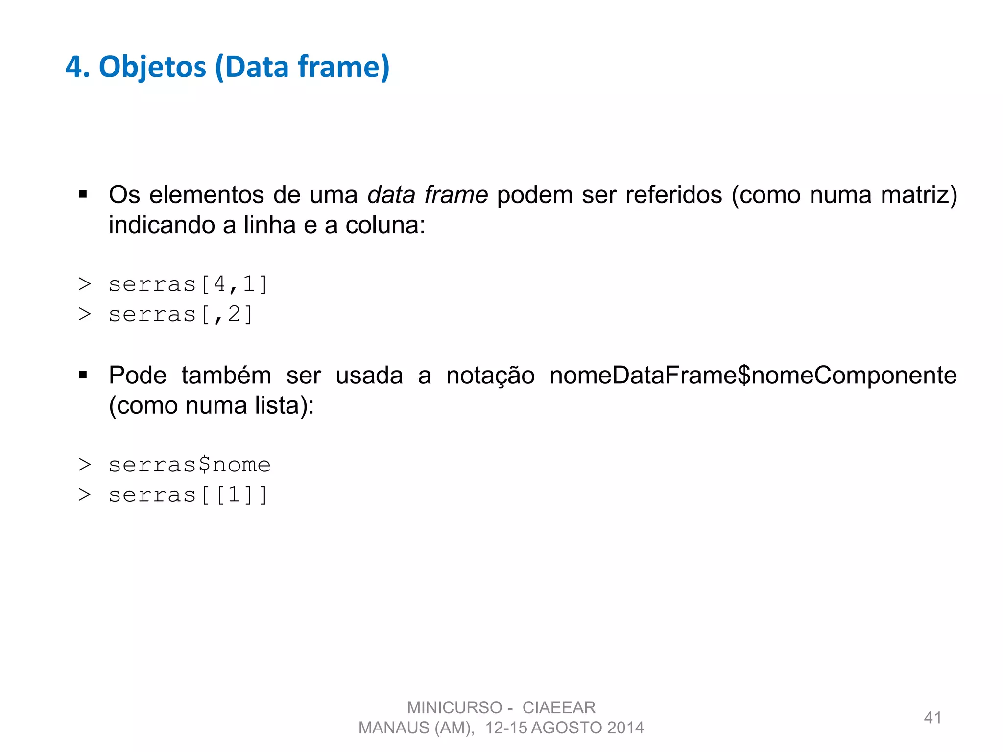 41
4. Objetos (Data frame)
 Os elementos de uma data frame podem ser referidos (como numa matriz)
indicando a linha e a coluna:
> serras[4,1]
> serras[,2]
 Pode também ser usada a notação nomeDataFrame$nomeComponente
(como numa lista):
> serras$nome
> serras[[1]]
MINICURSO - CIAEEAR
MANAUS (AM), 12-15 AGOSTO 2014
 