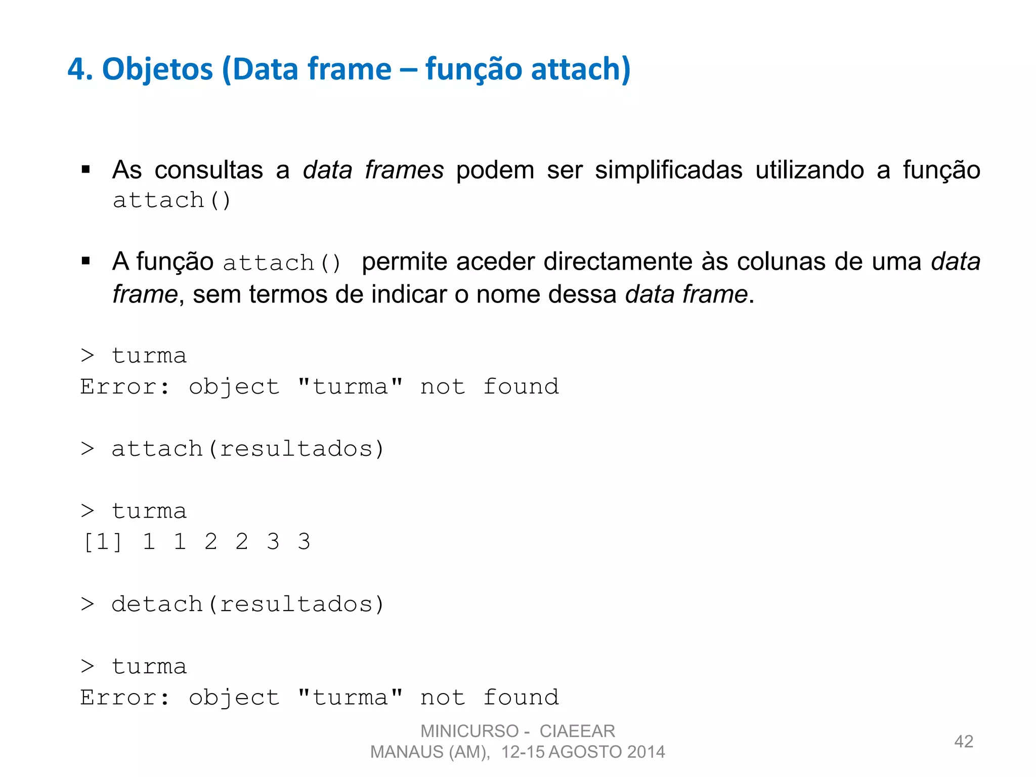 42
4. Objetos (Data frame – função attach)
 As consultas a data frames podem ser simplificadas utilizando a função
attach()
 A função attach() permite aceder directamente às colunas de uma data
frame, sem termos de indicar o nome dessa data frame.
> turma
Error: object "turma" not found
> attach(resultados)
> turma
[1] 1 1 2 2 3 3
> detach(resultados)
> turma
Error: object "turma" not found
MINICURSO - CIAEEAR
MANAUS (AM), 12-15 AGOSTO 2014
 