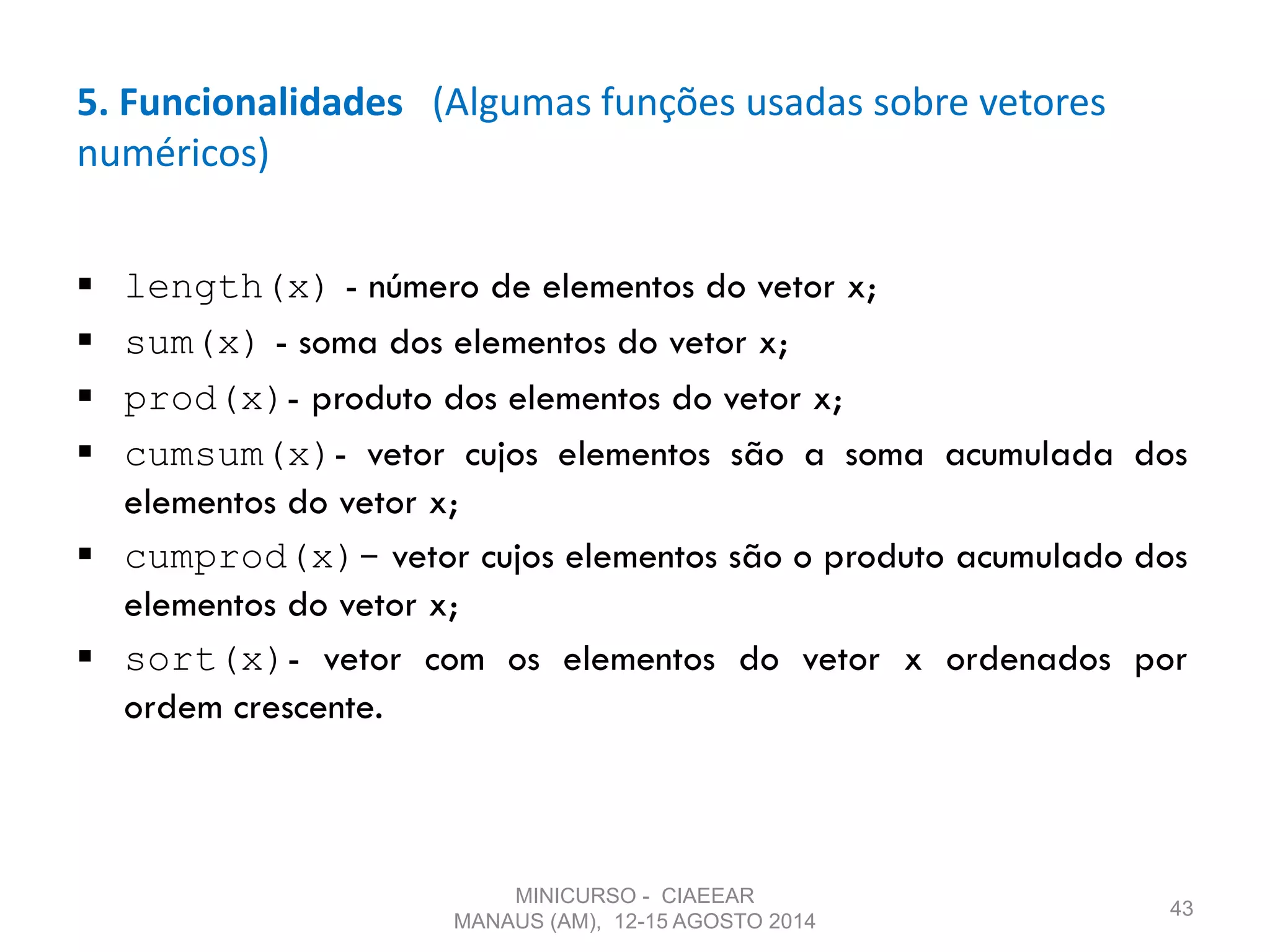 5. Funcionalidades (Algumas funções usadas sobre vetores
numéricos)
 length(x) - número de elementos do vetor x;
 sum(x) - soma dos elementos do vetor x;
 prod(x)- produto dos elementos do vetor x;
 cumsum(x)- vetor cujos elementos são a soma acumulada dos
elementos do vetor x;
 cumprod(x)- vetor cujos elementos são o produto acumulado dos
elementos do vetor x;
 sort(x)- vetor com os elementos do vetor x ordenados por
ordem crescente.
43
MINICURSO - CIAEEAR
MANAUS (AM), 12-15 AGOSTO 2014
 