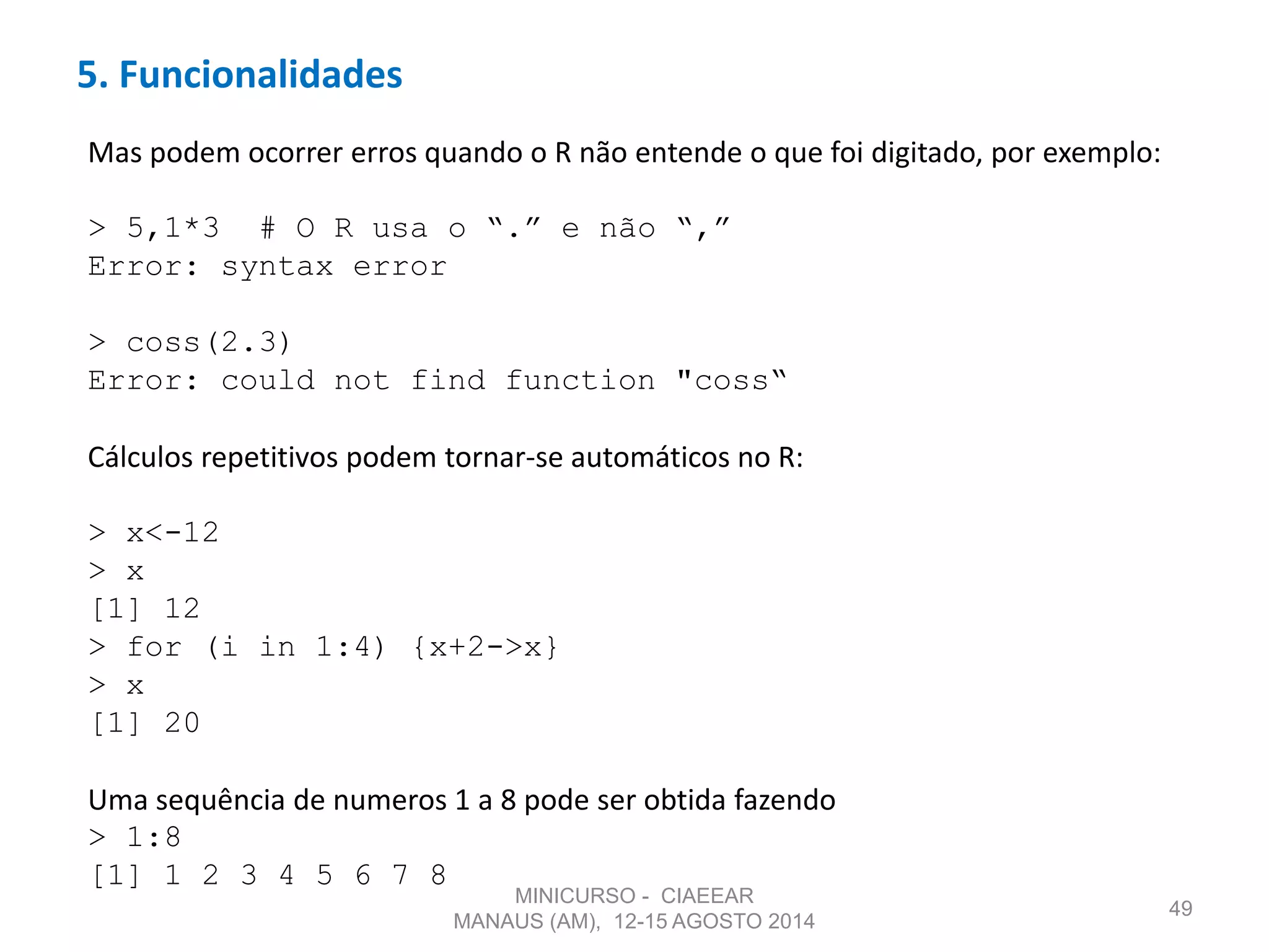 5. Funcionalidades
49
Mas podem ocorrer erros quando o R não entende o que foi digitado, por exemplo:
> 5,1*3 # O R usa o “.” e não “,”
Error: syntax error
> coss(2.3)
Error: could not find function "coss“
Cálculos repetitivos podem tornar-se automáticos no R:
> x<-12
> x
[1] 12
> for (i in 1:4) {x+2->x}
> x
[1] 20
Uma sequência de numeros 1 a 8 pode ser obtida fazendo
> 1:8
[1] 1 2 3 4 5 6 7 8
MINICURSO - CIAEEAR
MANAUS (AM), 12-15 AGOSTO 2014
 