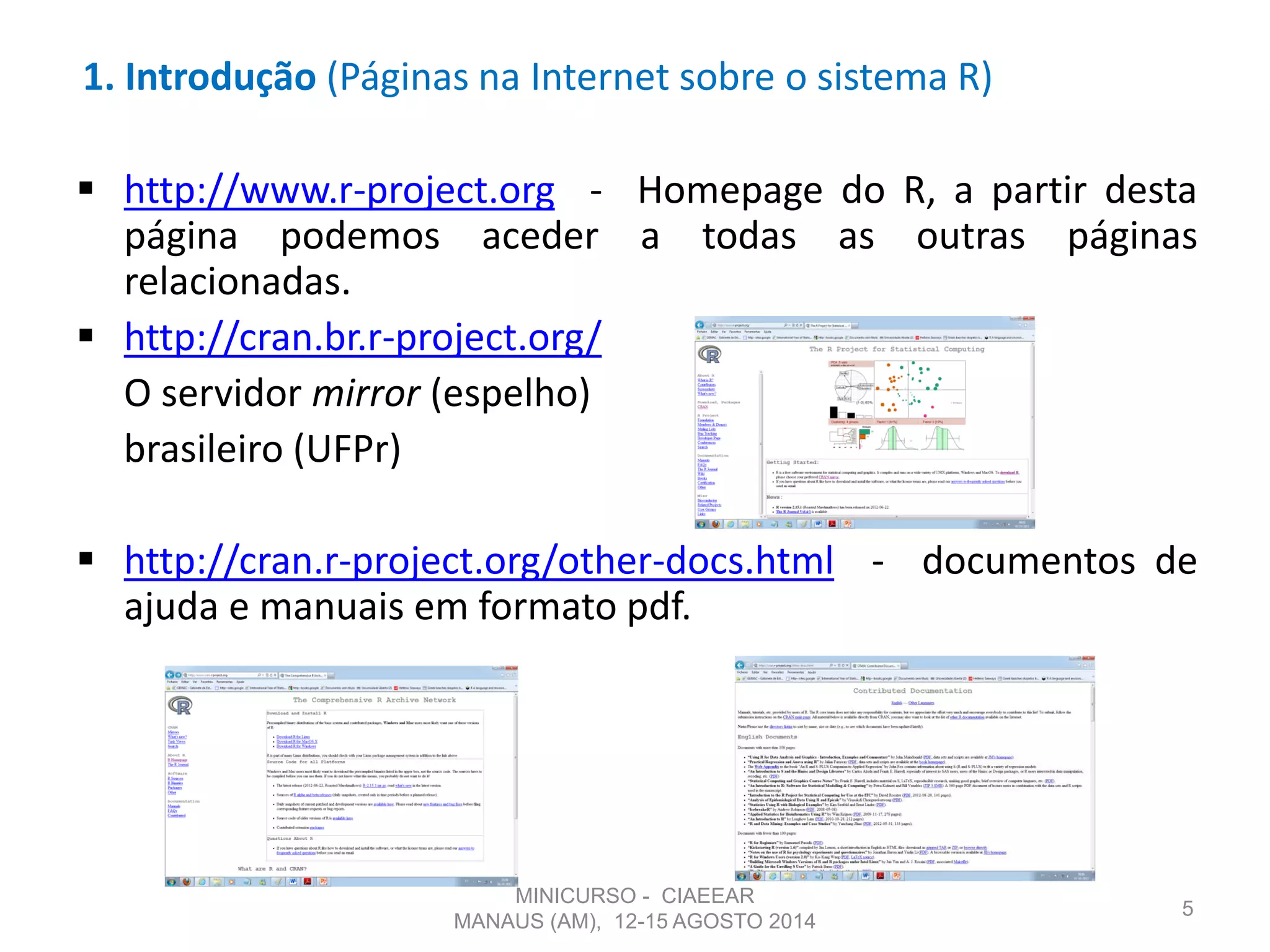 1. Introdução (Páginas na Internet sobre o sistema R)
 http://www.r-project.org - Homepage do R, a partir desta
página podemos aceder a todas as outras páginas
relacionadas.
 http://cran.br.r-project.org/
O servidor mirror (espelho)
brasileiro (UFPr)
 http://cran.r-project.org/other-docs.html - documentos de
ajuda e manuais em formato pdf.
5
MINICURSO - CIAEEAR
MANAUS (AM), 12-15 AGOSTO 2014
 