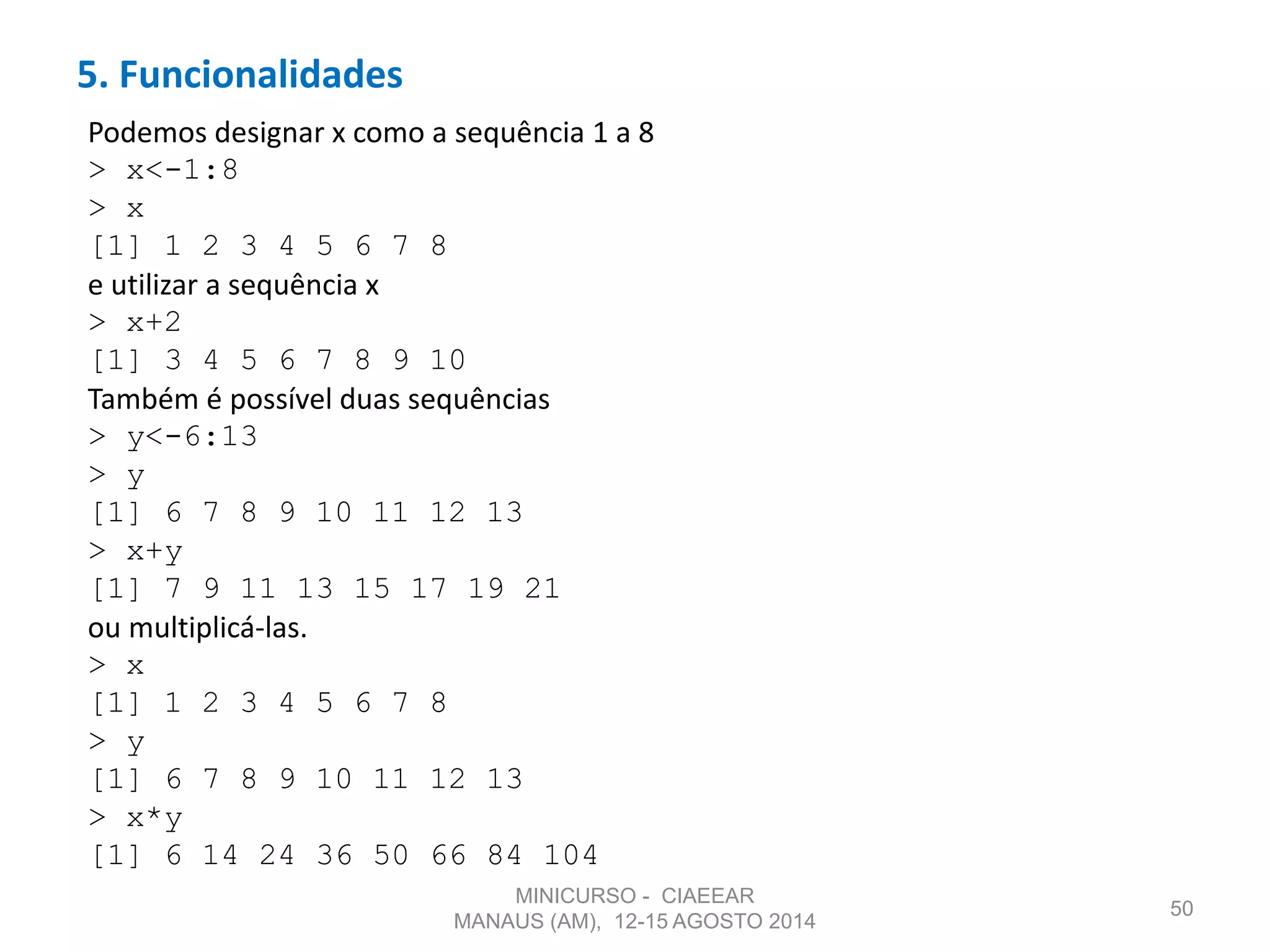 5. Funcionalidades
50
Podemos designar x como a sequência 1 a 8
> x<-1:8
> x
[1] 1 2 3 4 5 6 7 8
e utilizar a sequência x
> x+2
[1] 3 4 5 6 7 8 9 10
Também é possível duas sequências
> y<-6:13
> y
[1] 6 7 8 9 10 11 12 13
> x+y
[1] 7 9 11 13 15 17 19 21
ou multiplicá-las.
> x
[1] 1 2 3 4 5 6 7 8
> y
[1] 6 7 8 9 10 11 12 13
> x*y
[1] 6 14 24 36 50 66 84 104
MINICURSO - CIAEEAR
MANAUS (AM), 12-15 AGOSTO 2014
 