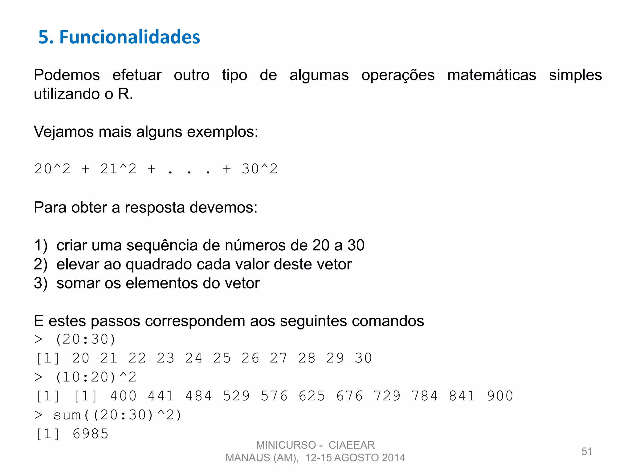 51
Podemos efetuar outro tipo de algumas operações matemáticas simples
utilizando o R.
Vejamos mais alguns exemplos:
20^2 + 21^2 + . . . + 30^2
Para obter a resposta devemos:
1) criar uma sequência de números de 20 a 30
2) elevar ao quadrado cada valor deste vetor
3) somar os elementos do vetor
E estes passos correspondem aos seguintes comandos
> (20:30)
[1] 20 21 22 23 24 25 26 27 28 29 30
> (10:20)^2
[1] [1] 400 441 484 529 576 625 676 729 784 841 900
> sum((20:30)^2)
[1] 6985
5. Funcionalidades
MINICURSO - CIAEEAR
MANAUS (AM), 12-15 AGOSTO 2014
 
