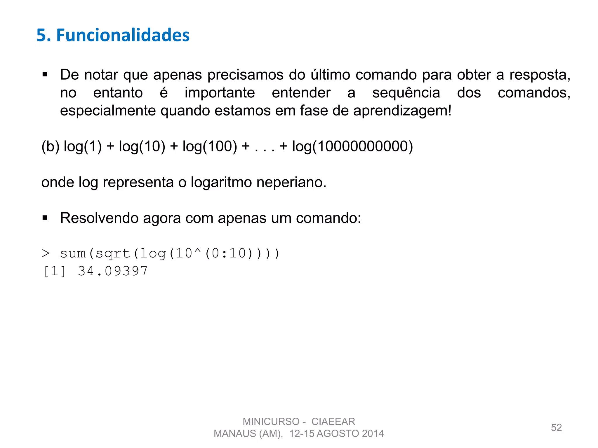 52
 De notar que apenas precisamos do último comando para obter a resposta,
no entanto é importante entender a sequência dos comandos,
especialmente quando estamos em fase de aprendizagem!
(b) log(1) + log(10) + log(100) + . . . + log(10000000000)
onde log representa o logaritmo neperiano.
 Resolvendo agora com apenas um comando:
> sum(sqrt(log(10^(0:10))))
[1] 34.09397
5. Funcionalidades
MINICURSO - CIAEEAR
MANAUS (AM), 12-15 AGOSTO 2014
 
