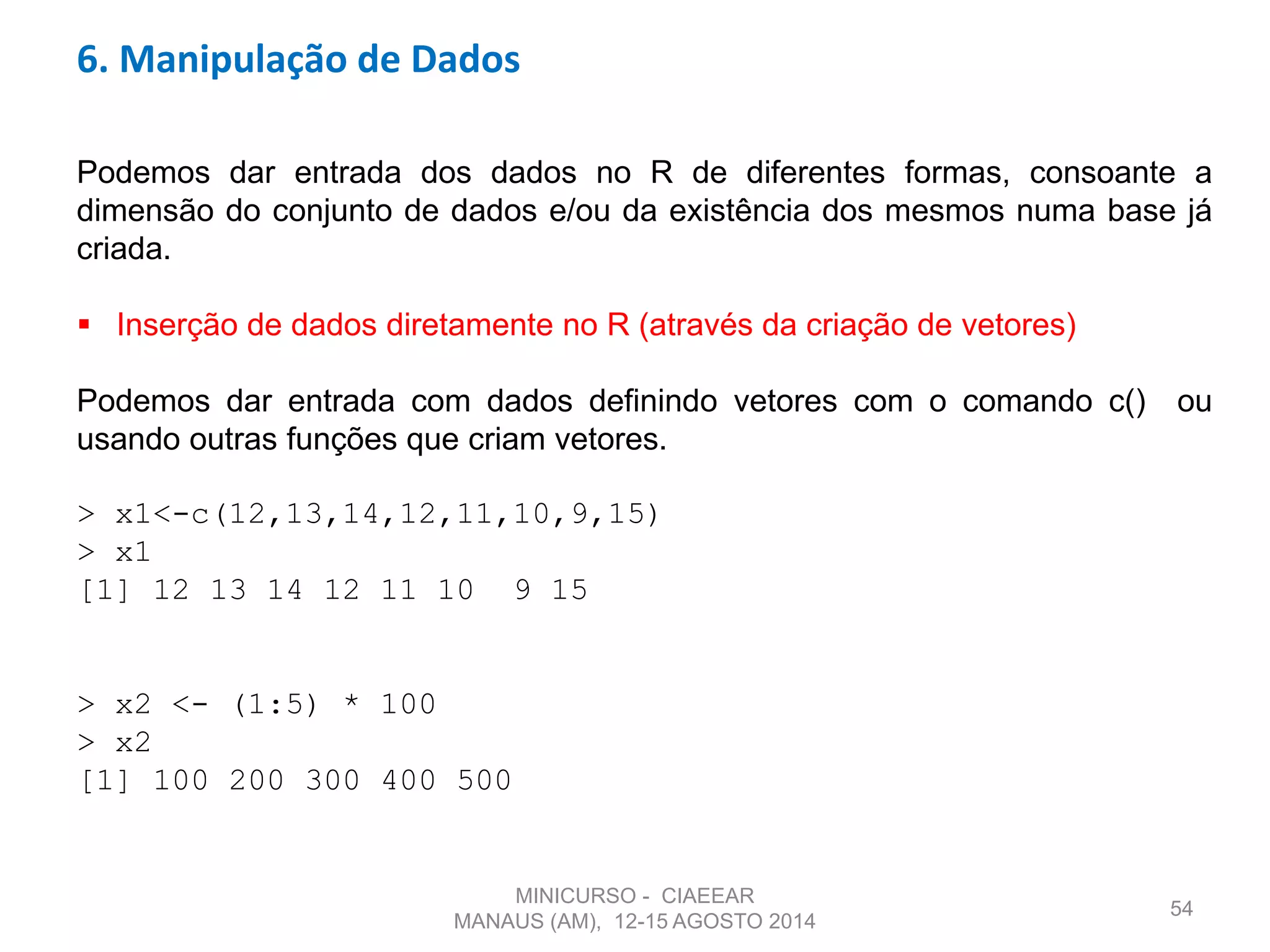 54
6. Manipulação de Dados
Podemos dar entrada dos dados no R de diferentes formas, consoante a
dimensão do conjunto de dados e/ou da existência dos mesmos numa base já
criada.
 Inserção de dados diretamente no R (através da criação de vetores)
Podemos dar entrada com dados definindo vetores com o comando c() ou
usando outras funções que criam vetores.
> x1<-c(12,13,14,12,11,10,9,15)
> x1
[1] 12 13 14 12 11 10 9 15
> x2 <- (1:5) * 100
> x2
[1] 100 200 300 400 500
MINICURSO - CIAEEAR
MANAUS (AM), 12-15 AGOSTO 2014
 