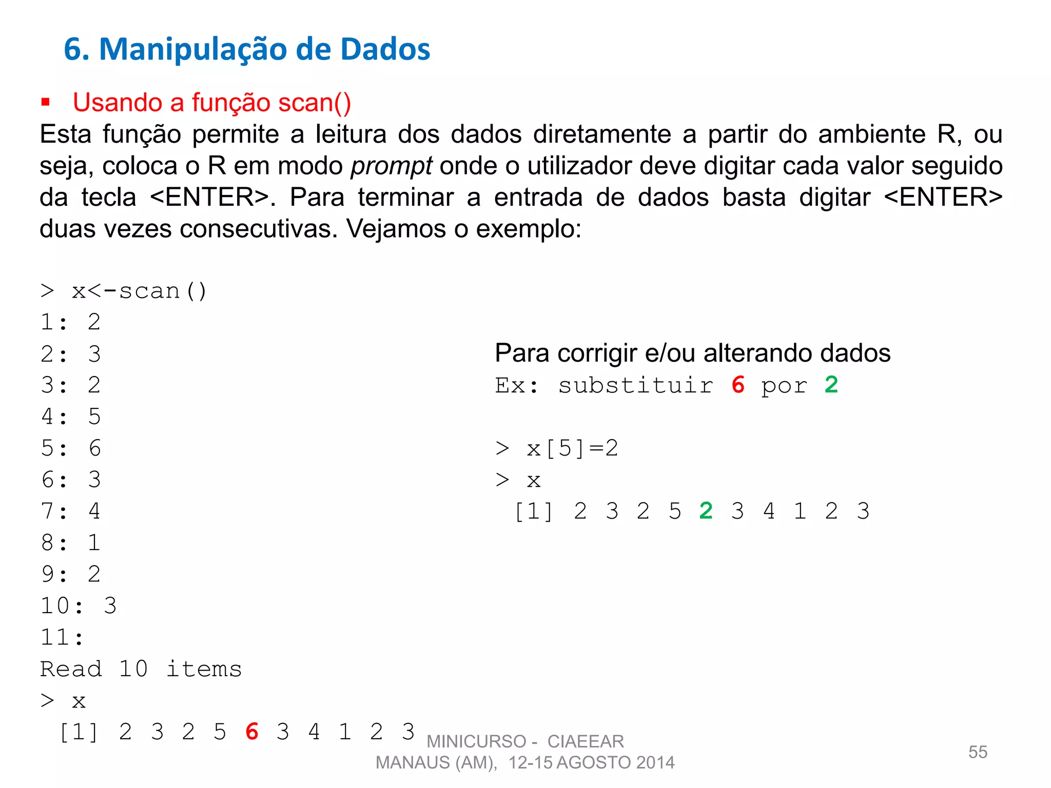 55
 Usando a função scan()
Esta função permite a leitura dos dados diretamente a partir do ambiente R, ou
seja, coloca o R em modo prompt onde o utilizador deve digitar cada valor seguido
da tecla <ENTER>. Para terminar a entrada de dados basta digitar <ENTER>
duas vezes consecutivas. Vejamos o exemplo:
> x<-scan()
1: 2
2: 3 Para corrigir e/ou alterando dados
3: 2 Ex: substituir 6 por 2
4: 5
5: 6 > x[5]=2
6: 3 > x
7: 4 [1] 2 3 2 5 2 3 4 1 2 3
8: 1
9: 2
10: 3
11:
Read 10 items
> x
[1] 2 3 2 5 6 3 4 1 2 3
6. Manipulação de Dados
MINICURSO - CIAEEAR
MANAUS (AM), 12-15 AGOSTO 2014
 