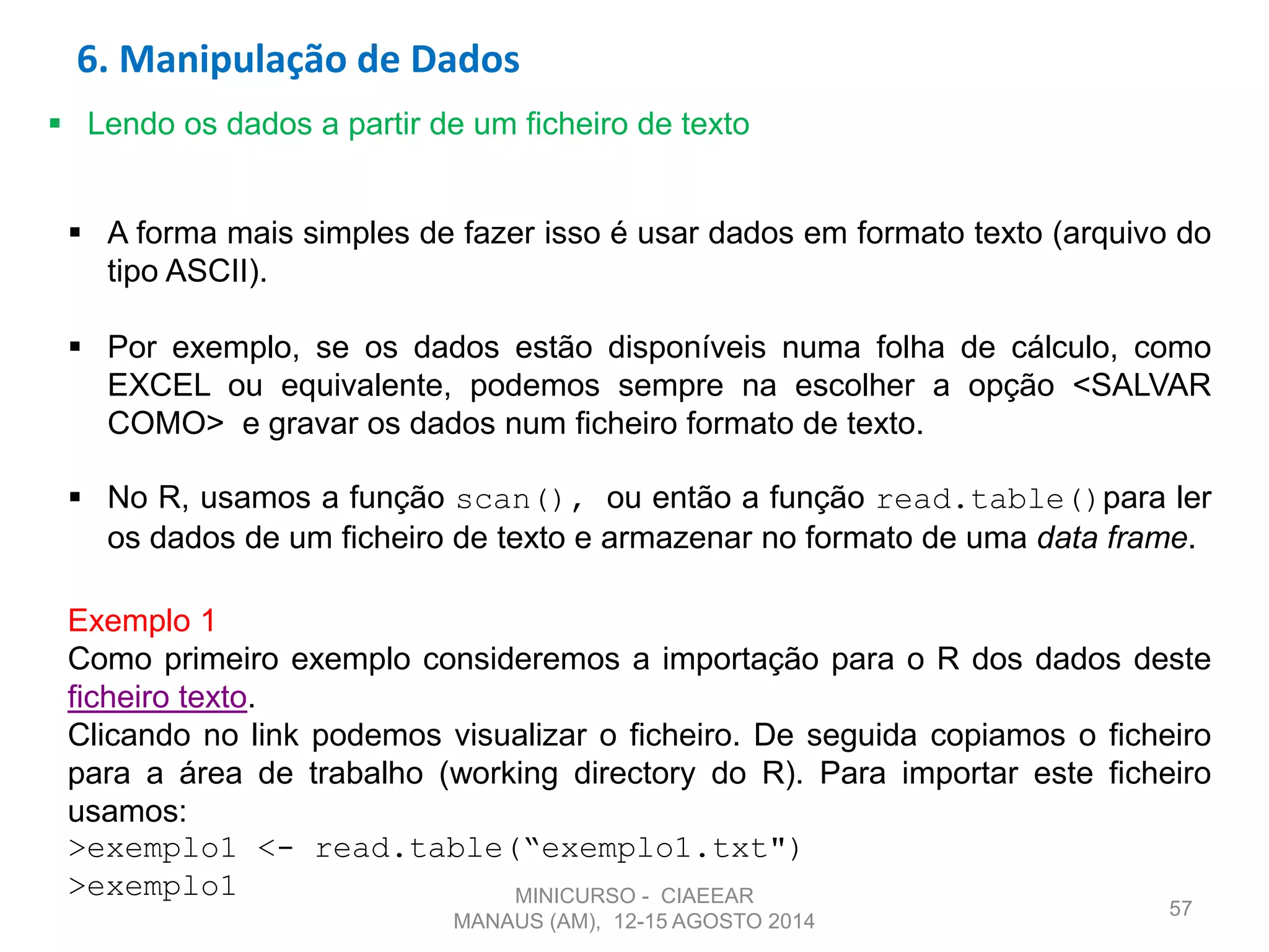 57
 Lendo os dados a partir de um ficheiro de texto
 A forma mais simples de fazer isso é usar dados em formato texto (arquivo do
tipo ASCII).
 Por exemplo, se os dados estão disponíveis numa folha de cálculo, como
EXCEL ou equivalente, podemos sempre na escolher a opção <SALVAR
COMO> e gravar os dados num ficheiro formato de texto.
 No R, usamos a função scan(), ou então a função read.table()para ler
os dados de um ficheiro de texto e armazenar no formato de uma data frame.
Exemplo 1
Como primeiro exemplo consideremos a importação para o R dos dados deste
ficheiro texto.
Clicando no link podemos visualizar o ficheiro. De seguida copiamos o ficheiro
para a área de trabalho (working directory do R). Para importar este ficheiro
usamos:
>exemplo1 <- read.table(“exemplo1.txt")
>exemplo1
6. Manipulação de Dados
MINICURSO - CIAEEAR
MANAUS (AM), 12-15 AGOSTO 2014
 