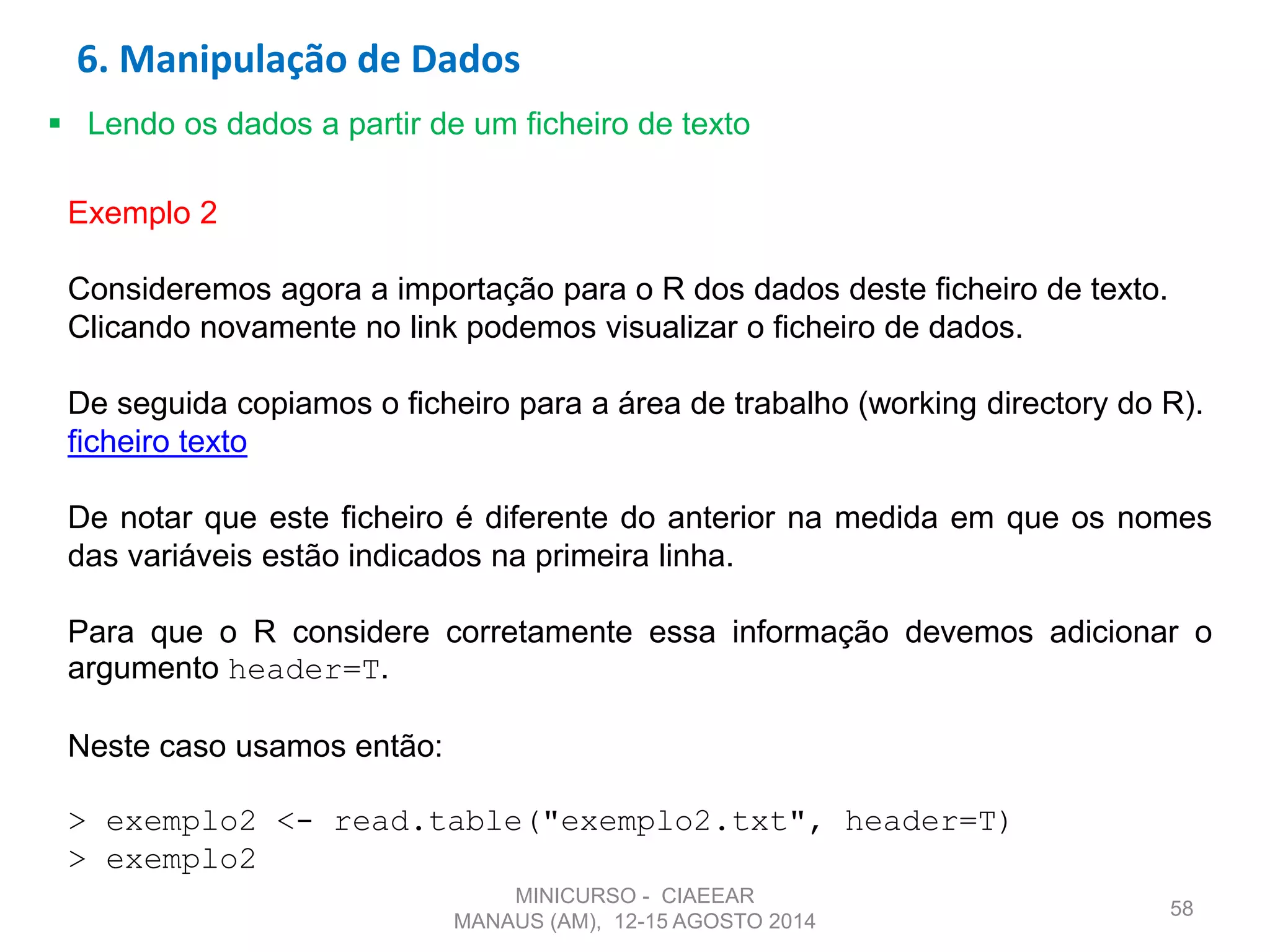 58
 Lendo os dados a partir de um ficheiro de texto
Exemplo 2
Consideremos agora a importação para o R dos dados deste ficheiro de texto.
Clicando novamente no link podemos visualizar o ficheiro de dados.
De seguida copiamos o ficheiro para a área de trabalho (working directory do R).
ficheiro texto
De notar que este ficheiro é diferente do anterior na medida em que os nomes
das variáveis estão indicados na primeira linha.
Para que o R considere corretamente essa informação devemos adicionar o
argumento header=T.
Neste caso usamos então:
> exemplo2 <- read.table("exemplo2.txt", header=T)
> exemplo2
6. Manipulação de Dados
MINICURSO - CIAEEAR
MANAUS (AM), 12-15 AGOSTO 2014
 