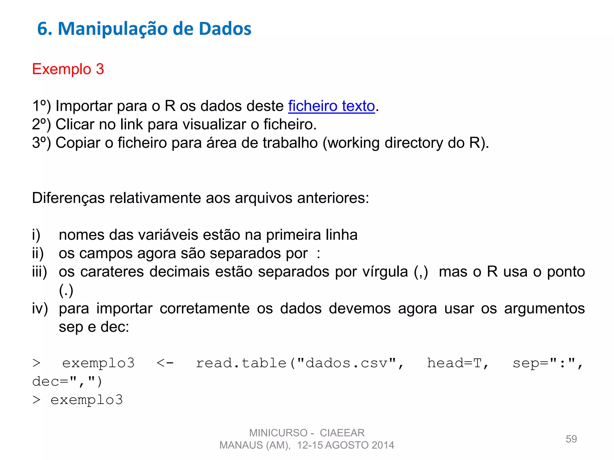 59
Exemplo 3
1º) Importar para o R os dados deste ficheiro texto.
2º) Clicar no link para visualizar o ficheiro.
3º) Copiar o ficheiro para área de trabalho (working directory do R).
Diferenças relativamente aos arquivos anteriores:
i) nomes das variáveis estão na primeira linha
ii) os campos agora são separados por :
iii) os carateres decimais estão separados por vírgula (,) mas o R usa o ponto
(.)
iv) para importar corretamente os dados devemos agora usar os argumentos
sep e dec:
> exemplo3 <- read.table("dados.csv", head=T, sep=":",
dec=",")
> exemplo3
6. Manipulação de Dados
MINICURSO - CIAEEAR
MANAUS (AM), 12-15 AGOSTO 2014
 