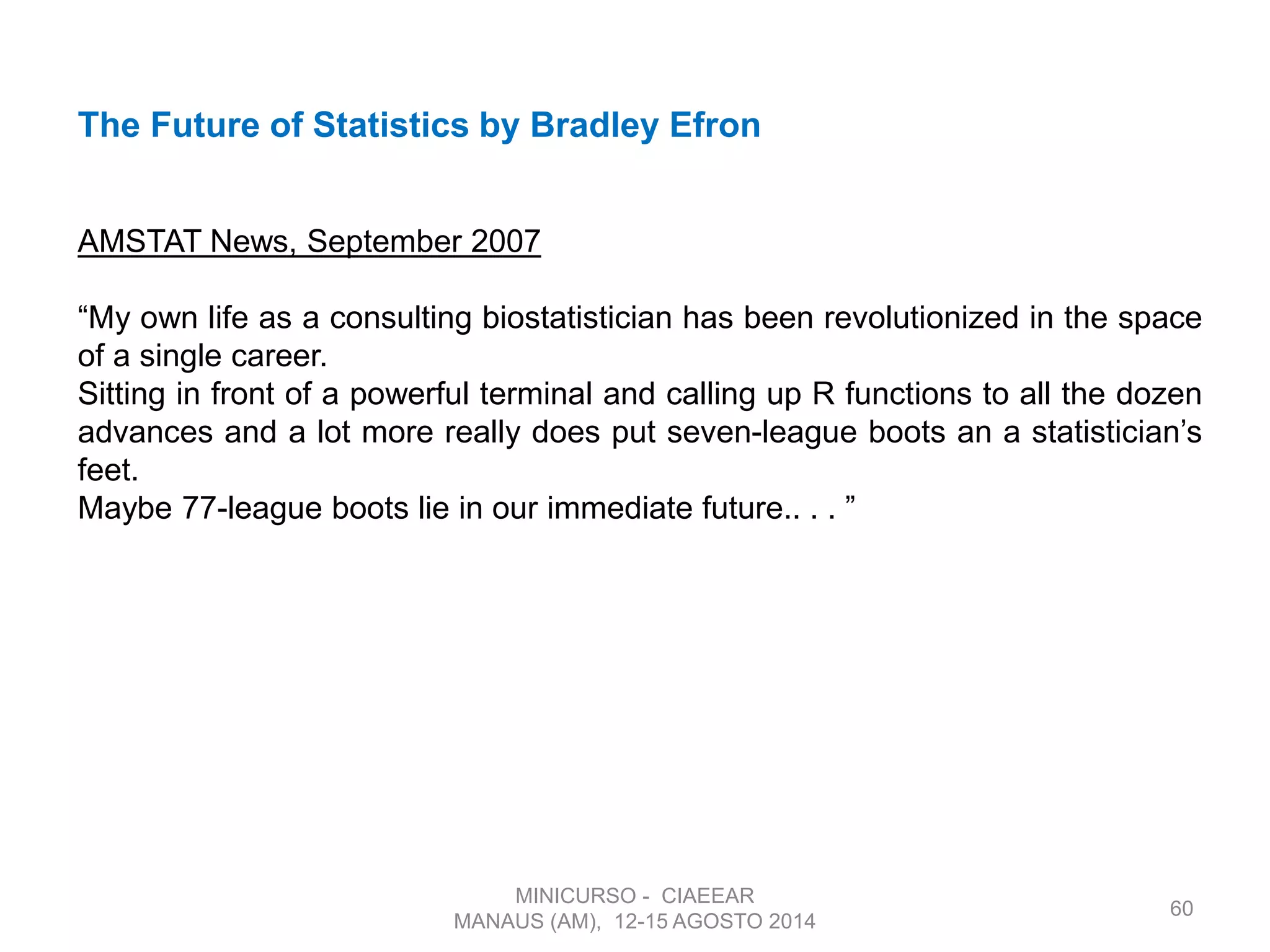 60
MINICURSO - CIAEEAR
MANAUS (AM), 12-15 AGOSTO 2014
The Future of Statistics by Bradley Efron
AMSTAT News, September 2007
“My own life as a consulting biostatistician has been revolutionized in the space
of a single career.
Sitting in front of a powerful terminal and calling up R functions to all the dozen
advances and a lot more really does put seven-league boots an a statistician’s
feet.
Maybe 77-league boots lie in our immediate future.. . . ”
 