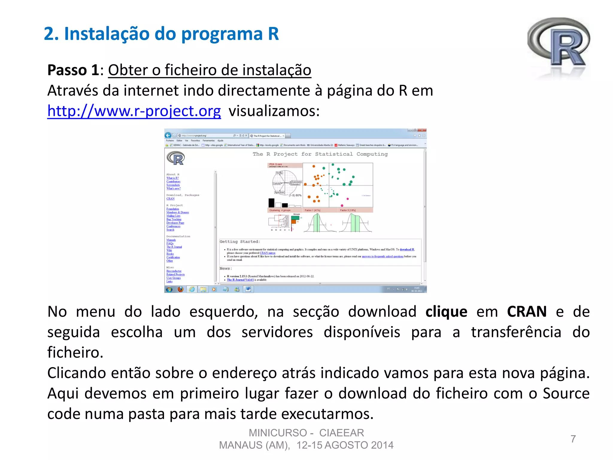 2. Instalação do programa R
7
Passo 1: Obter o ficheiro de instalação
Através da internet indo directamente à página do R em
http://www.r-project.org visualizamos:
No menu do lado esquerdo, na secção download clique em CRAN e de
seguida escolha um dos servidores disponíveis para a transferência do
ficheiro.
Clicando então sobre o endereço atrás indicado vamos para esta nova página.
Aqui devemos em primeiro lugar fazer o download do ficheiro com o Source
code numa pasta para mais tarde executarmos.
MINICURSO - CIAEEAR
MANAUS (AM), 12-15 AGOSTO 2014
 