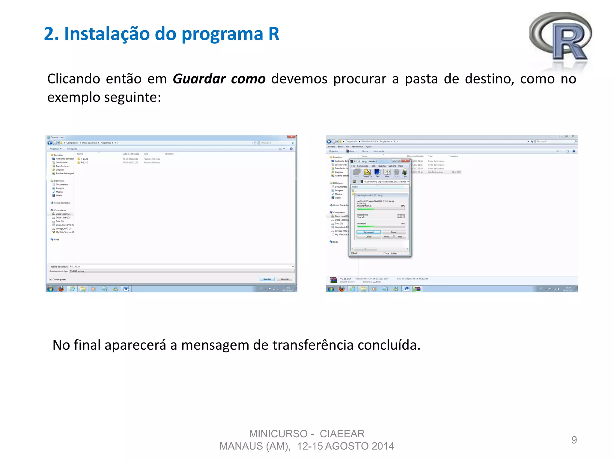 2. Instalação do programa R
9
Clicando então em Guardar como devemos procurar a pasta de destino, como no
exemplo seguinte:
No final aparecerá a mensagem de transferência concluída.
MINICURSO - CIAEEAR
MANAUS (AM), 12-15 AGOSTO 2014
 