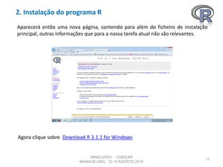 2. Instalação do programa R
11
Aparecerá então uma nova página, contendo para além do ficheiro de instalação
principal, outras informações que para a nossa tarefa atual não são relevantes.
Agora clique sobre Download R 3.1.1 for Windows
MINICURSO - CIAEEAR
MANAUS (AM), 12-15 AGOSTO 2014
 