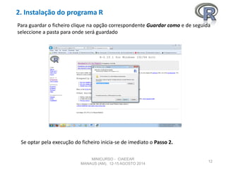 2. Instalação do programa R
12
Para guardar o ficheiro clique na opção correspondente Guardar como e de seguida
seleccione a pasta para onde será guardado
Se optar pela execução do ficheiro inicia-se de imediato o Passo 2.
MINICURSO - CIAEEAR
MANAUS (AM), 12-15 AGOSTO 2014
 