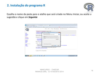 2. Instalação do programa R
16
Escolha o nome da pasta para o atalho que será criado no Menu Iniciar, ou aceite a
sugestão e clique em Seguinte
MINICURSO - CIAEEAR
MANAUS (AM), 12-15 AGOSTO 2014
 