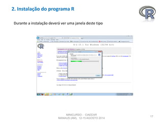 2. Instalação do programa R
17
Durante a instalação deverá ver uma janela deste tipo
MINICURSO - CIAEEAR
MANAUS (AM), 12-15 AGOSTO 2014
 
