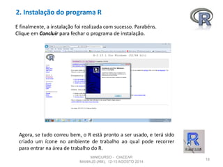 2. Instalação do programa R
18
E finalmente, a instalação foi realizada com sucesso. Parabéns.
Clique em Concluir para fechar o programa de instalação.
Agora, se tudo correu bem, o R está pronto a ser usado, e terá sido
criado um ícone no ambiente de trabalho ao qual pode recorrer
para entrar na área de trabalho do R.
MINICURSO - CIAEEAR
MANAUS (AM), 12-15 AGOSTO 2014
 
