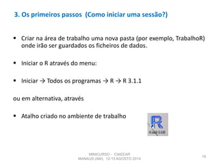 3. Os primeiros passos (Como iniciar uma sessão?)
 Criar na área de trabalho uma nova pasta (por exemplo, TrabalhoR)
onde irão ser guardados os ficheiros de dados.
 Iniciar o R através do menu:
 Iniciar → Todos os programas → R → R 3.1.1
ou em alternativa, através
 Atalho criado no ambiente de trabalho
19
MINICURSO - CIAEEAR
MANAUS (AM), 12-15 AGOSTO 2014
 