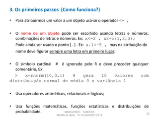 • Para atribuirmos um valor a um objeto usa-se o operador <- ;
• O nome de um objeto pode ser escolhido usando letras e números,
combinações de letras e números. Ex: x<-2 , x2=c(1,2,3);
Pode ainda ser usado o ponto ( . ) Ex: a.1<-5 , mas na atribuição do
nome deve figurar sempre uma letra em primeiro lugar.
• O simbolo cardinal # é ignorado pelo R e deve preceder qualquer
comentário, Ex:
> x=rnorm(10,0,1) # gera 10 valores com
distribuição normal de média 0 e variância 1
• Usa operadores aritméticos, relacionais e lógicos;
• Usa funções matemáticas, funções estatísticas e distribuições de
probabilidade. 22
3. Os primeiros passos (Como funciona?)
MINICURSO - CIAEEAR
MANAUS (AM), 12-15 AGOSTO 2014
 