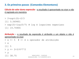 Cálculo do valor duma expressão - o resultado é apresentado no visor e não
é registado em memória.
> 2+sqrt(5)-2/3
[1] 3.569401
> exp(3)+log(5/7) # log é logaritmo neperiano
[1] 19.74906
Atribuição – o resultado da expressão é atribuído a um objeto e não é
apresentado no visor.
> x <- 5 # <- é o operador de atribuição
> x
[1] 5
> y <- 2+3/4*7^2
> y
[1] 38.75 23
3. Os primeiros passos (Comandos Elementares)
MINICURSO - CIAEEAR
MANAUS (AM), 12-15 AGOSTO 2014
 