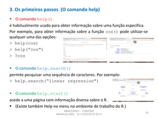  O comando help()
é habitualmente usado para obter informação sobre uma função específica.
Por exemplo, para obter informação sobre a função cos() pode utilizar-se
qualquer uma das opções:
> help(cos)
> help(“cos")
> ?cos
 O comando help.search()
permite pesquisar uma sequência de caracteres. Por exemplo:
> help.search(“linear regression")
 O comando help.start()
acede a uma página com informação diversa sobre o R.
 (Existe também Help no menu no ambiente de trabalho do R.)
24
3. Os primeiros passos (O comando help)
MINICURSO - CIAEEAR
MANAUS (AM), 12-15 AGOSTO 2014
 