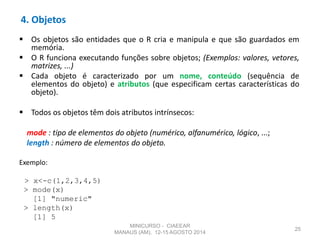 4. Objetos
 Os objetos são entidades que o R cria e manipula e que são guardados em
memória.
 O R funciona executando funções sobre objetos; (Exemplos: valores, vetores,
matrizes, ...)
 Cada objeto é caracterizado por um nome, conteúdo (sequência de
elementos do objeto) e atributos (que especificam certas características do
objeto).
 Todos os objetos têm dois atributos intrínsecos:
mode : tipo de elementos do objeto (numérico, alfanumérico, lógico, ...;
length : número de elementos do objeto.
Exemplo:
> x<-c(1,2,3,4,5)
> mode(x)
[1] "numeric"
> length(x)
[1] 5
25
MINICURSO - CIAEEAR
MANAUS (AM), 12-15 AGOSTO 2014
 