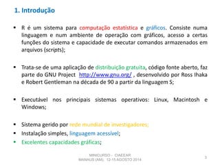 1. Introdução
 R é um sistema para computação estatística e gráficos. Consiste numa
linguagem e num ambiente de operação com gráficos, acesso a certas
funções do sistema e capacidade de executar comandos armazenados em
arquivos (scripts);
 Trata-se de uma aplicação de distribuição gratuita, código fonte aberto, faz
parte do GNU Project http://www.gnu.org/ , desenvolvido por Ross Ihaka
e Robert Gentleman na década de 90 a partir da linguagem S;
 Executável nos principais sistemas operativos: Linux, Macintosh e
Windows;
 Sistema gerido por rede mundial de investigadores;
 Instalação simples, linguagem acessível;
 Excelentes capacidades gráficas;
3
MINICURSO - CIAEEAR
MANAUS (AM), 12-15 AGOSTO 2014
 