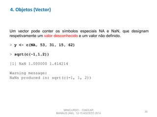 30
4. Objetos (Vector)
Um vector pode conter os símbolos especiais NA e NaN, que designam
respetivamente um valor desconhecido e um valor não definido.
> y <- c(NA, 53, 31, 15, 62)
> sqrt(c(-1,1,2))
[1] NaN 1.000000 1.414214
Warning message:
NaNs produced in: sqrt(c(-1, 1, 2))
MINICURSO - CIAEEAR
MANAUS (AM), 12-15 AGOSTO 2014
 