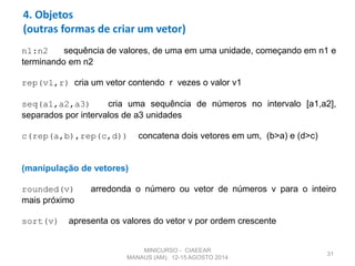 31
4. Objetos
(outras formas de criar um vetor)
n1:n2 sequência de valores, de uma em uma unidade, começando em n1 e
terminando em n2
rep(v1,r) cria um vetor contendo r vezes o valor v1
seq(a1,a2,a3) cria uma sequência de números no intervalo [a1,a2],
separados por intervalos de a3 unidades
c(rep(a,b),rep(c,d)) concatena dois vetores em um, (b>a) e (d>c)
(manipulação de vetores)
rounded(v) arredonda o número ou vetor de números v para o inteiro
mais próximo
sort(v) apresenta os valores do vetor v por ordem crescente
MINICURSO - CIAEEAR
MANAUS (AM), 12-15 AGOSTO 2014
 