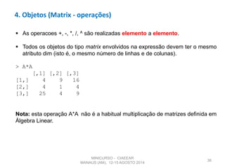 36
4. Objetos (Matrix - operações)
 As operacoes +, -, *, /, ^ são realizadas elemento a elemento.
 Todos os objetos do tipo matrix envolvidos na expressão devem ter o mesmo
atributo dim (isto é, o mesmo número de linhas e de colunas).
> A*A
[,1] [,2] [,3]
[1,] 4 9 16
[2,] 4 1 4
[3,] 25 4 9
Nota: esta operação A*A não é a habitual multiplicação de matrizes definida em
Álgebra Linear.
MINICURSO - CIAEEAR
MANAUS (AM), 12-15 AGOSTO 2014
 