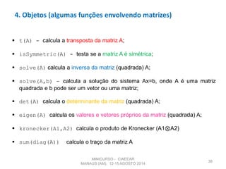38
4. Objetos (algumas funções envolvendo matrizes)
 t(A) - calcula a transposta da matriz A;
 isSymmetric(A) - testa se a matriz A é simétrica;
 solve(A) calcula a inversa da matriz (quadrada) A;
 solve(A,b) - calcula a solução do sistema Ax=b, onde A é uma matriz
quadrada e b pode ser um vetor ou uma matriz;
 det(A) calcula o determinante da matriz (quadrada) A;
 eigen(A) calcula os valores e vetores próprios da matriz (quadrada) A;
 kronecker(A1,A2) calcula o produto de Kronecker (A1⊗A2)
 sum(diag(A)) calcula o traço da matriz A
MINICURSO - CIAEEAR
MANAUS (AM), 12-15 AGOSTO 2014
 