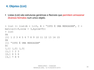 39
4. Objetos (List)
 Listas (List) são estruturas genéricas e flexíveis que permitem armazenar
diversos formatos num unico objeto.
> lis1 <- list(A = 1:15, B = “ISTO É UMA MENSAGEM", C =
matrix(1:9,nrow = 3,byrow=T))
> lis1
$A
[1] 1 2 3 4 5 6 7 8 9 10 11 12 13 14 15
$B
[1] “ISTO É UMA MENSAGEM"
$C
[,1] [,2] [,3]
[1,] 1 2 3
[2,] 4 5 6
[3,] 7 8 9
MINICURSO - CIAEEAR
MANAUS (AM), 12-15 AGOSTO 2014
 
