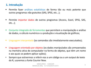1. Introdução
 Permite fazer análises estatísticas de forma tão ou mais potente que
outros programas não gratuitos (SAS, SPSS, etc...);
 Permite importar dados de outros programas (Access, Excel, SPSS, SAS,
etc...);
 Conjunto integrado de ferramentas que permitem a manipulação e análise
de dados, o cálculo numérico e a produção e visualização de gráficos;
 Linguagem interpretada (os comandos são imediatamente executados);
 Linguagem orientada por objetos (os dados manipulados são armazenados
na memória ativa do computador na forma de objetos, que têm um nome
e aos quais se podem aplicar ações);
• Sempre que estivermos a referir-nos a um código ou a um output de texto
do R, usaremos a fonte Courier New.
4
MINICURSO - CIAEEAR
MANAUS (AM), 12-15 AGOSTO 2014
 