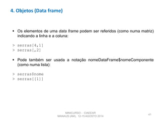 41
4. Objetos (Data frame)
 Os elementos de uma data frame podem ser referidos (como numa matriz)
indicando a linha e a coluna:
> serras[4,1]
> serras[,2]
 Pode também ser usada a notação nomeDataFrame$nomeComponente
(como numa lista):
> serras$nome
> serras[[1]]
MINICURSO - CIAEEAR
MANAUS (AM), 12-15 AGOSTO 2014
 