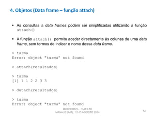 42
4. Objetos (Data frame – função attach)
 As consultas a data frames podem ser simplificadas utilizando a função
attach()
 A função attach() permite aceder directamente às colunas de uma data
frame, sem termos de indicar o nome dessa data frame.
> turma
Error: object "turma" not found
> attach(resultados)
> turma
[1] 1 1 2 2 3 3
> detach(resultados)
> turma
Error: object "turma" not found
MINICURSO - CIAEEAR
MANAUS (AM), 12-15 AGOSTO 2014
 