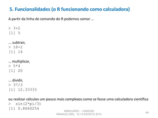 5. Funcionalidades (o R funcionando como calculadora)
48
A partir da linha de comando do R podemos somar …
> 3+2
[1] 5
... subtrair,
> 18-2
[1] 16
… multiplicar,
> 5*4
[1] 20
... dividir,
> 37/3
[1] 12.33333
ou realizar cálculos um pouco mais complexos como se fosse uma calculadora científica
> sin(2*pi/3)
[1] 0.8660254
MINICURSO - CIAEEAR
MANAUS (AM), 12-15 AGOSTO 2014
 