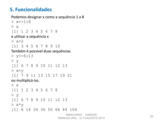 5. Funcionalidades
50
Podemos designar x como a sequência 1 a 8
> x<-1:8
> x
[1] 1 2 3 4 5 6 7 8
e utilizar a sequência x
> x+2
[1] 3 4 5 6 7 8 9 10
Também é possível duas sequências
> y<-6:13
> y
[1] 6 7 8 9 10 11 12 13
> x+y
[1] 7 9 11 13 15 17 19 21
ou multiplicá-las.
> x
[1] 1 2 3 4 5 6 7 8
> y
[1] 6 7 8 9 10 11 12 13
> x*y
[1] 6 14 24 36 50 66 84 104
MINICURSO - CIAEEAR
MANAUS (AM), 12-15 AGOSTO 2014
 