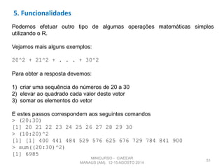 51
Podemos efetuar outro tipo de algumas operações matemáticas simples
utilizando o R.
Vejamos mais alguns exemplos:
20^2 + 21^2 + . . . + 30^2
Para obter a resposta devemos:
1) criar uma sequência de números de 20 a 30
2) elevar ao quadrado cada valor deste vetor
3) somar os elementos do vetor
E estes passos correspondem aos seguintes comandos
> (20:30)
[1] 20 21 22 23 24 25 26 27 28 29 30
> (10:20)^2
[1] [1] 400 441 484 529 576 625 676 729 784 841 900
> sum((20:30)^2)
[1] 6985
5. Funcionalidades
MINICURSO - CIAEEAR
MANAUS (AM), 12-15 AGOSTO 2014
 