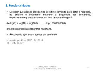 52
 De notar que apenas precisamos do último comando para obter a resposta,
no entanto é importante entender a sequência dos comandos,
especialmente quando estamos em fase de aprendizagem!
(b) log(1) + log(10) + log(100) + . . . + log(10000000000)
onde log representa o logaritmo neperiano.
 Resolvendo agora com apenas um comando:
> sum(sqrt(log(10^(0:10))))
[1] 34.09397
5. Funcionalidades
MINICURSO - CIAEEAR
MANAUS (AM), 12-15 AGOSTO 2014
 