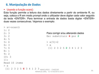 55
 Usando a função scan()
Esta função permite a leitura dos dados diretamente a partir do ambiente R, ou
seja, coloca o R em modo prompt onde o utilizador deve digitar cada valor seguido
da tecla <ENTER>. Para terminar a entrada de dados basta digitar <ENTER>
duas vezes consecutivas. Vejamos o exemplo:
> x<-scan()
1: 2
2: 3 Para corrigir e/ou alterando dados
3: 2 Ex: substituir 6 por 2
4: 5
5: 6 > x[5]=2
6: 3 > x
7: 4 [1] 2 3 2 5 2 3 4 1 2 3
8: 1
9: 2
10: 3
11:
Read 10 items
> x
[1] 2 3 2 5 6 3 4 1 2 3
6. Manipulação de Dados
MINICURSO - CIAEEAR
MANAUS (AM), 12-15 AGOSTO 2014
 