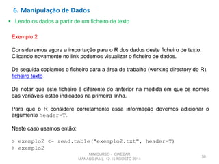 58
 Lendo os dados a partir de um ficheiro de texto
Exemplo 2
Consideremos agora a importação para o R dos dados deste ficheiro de texto.
Clicando novamente no link podemos visualizar o ficheiro de dados.
De seguida copiamos o ficheiro para a área de trabalho (working directory do R).
ficheiro texto
De notar que este ficheiro é diferente do anterior na medida em que os nomes
das variáveis estão indicados na primeira linha.
Para que o R considere corretamente essa informação devemos adicionar o
argumento header=T.
Neste caso usamos então:
> exemplo2 <- read.table("exemplo2.txt", header=T)
> exemplo2
6. Manipulação de Dados
MINICURSO - CIAEEAR
MANAUS (AM), 12-15 AGOSTO 2014
 