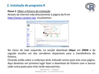 2. Instalação do programa R
7
Passo 1: Obter o ficheiro de instalação
Através da internet indo directamente à página do R em
http://www.r-project.org visualizamos:
No menu do lado esquerdo, na secção download clique em CRAN e de
seguida escolha um dos servidores disponíveis para a transferência do
ficheiro.
Clicando então sobre o endereço atrás indicado vamos para esta nova página.
Aqui devemos em primeiro lugar fazer o download do ficheiro com o Source
code numa pasta para mais tarde executarmos.
MINICURSO - CIAEEAR
MANAUS (AM), 12-15 AGOSTO 2014
 