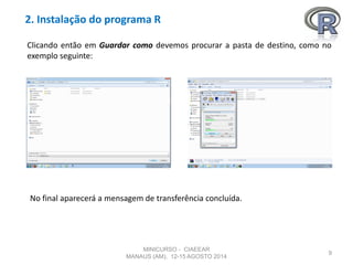 2. Instalação do programa R
9
Clicando então em Guardar como devemos procurar a pasta de destino, como no
exemplo seguinte:
No final aparecerá a mensagem de transferência concluída.
MINICURSO - CIAEEAR
MANAUS (AM), 12-15 AGOSTO 2014
 