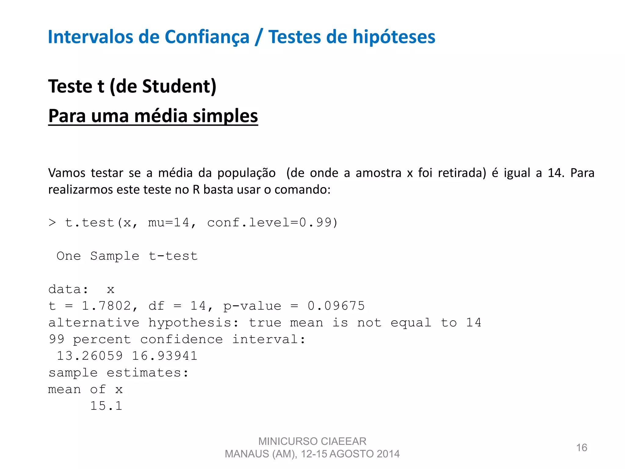 16
Teste t (de Student)
Para uma média simples
Vamos testar se a média da população (de onde a amostra x foi retirada) é igual a 14. Para
realizarmos este teste no R basta usar o comando:
> t.test(x, mu=14, conf.level=0.99)
One Sample t-test
data: x
t = 1.7802, df = 14, p-value = 0.09675
alternative hypothesis: true mean is not equal to 14
99 percent confidence interval:
13.26059 16.93941
sample estimates:
mean of x
15.1
MINICURSO CIAEEAR
MANAUS (AM), 12-15 AGOSTO 2014
Intervalos de Confiança / Testes de hipóteses
 