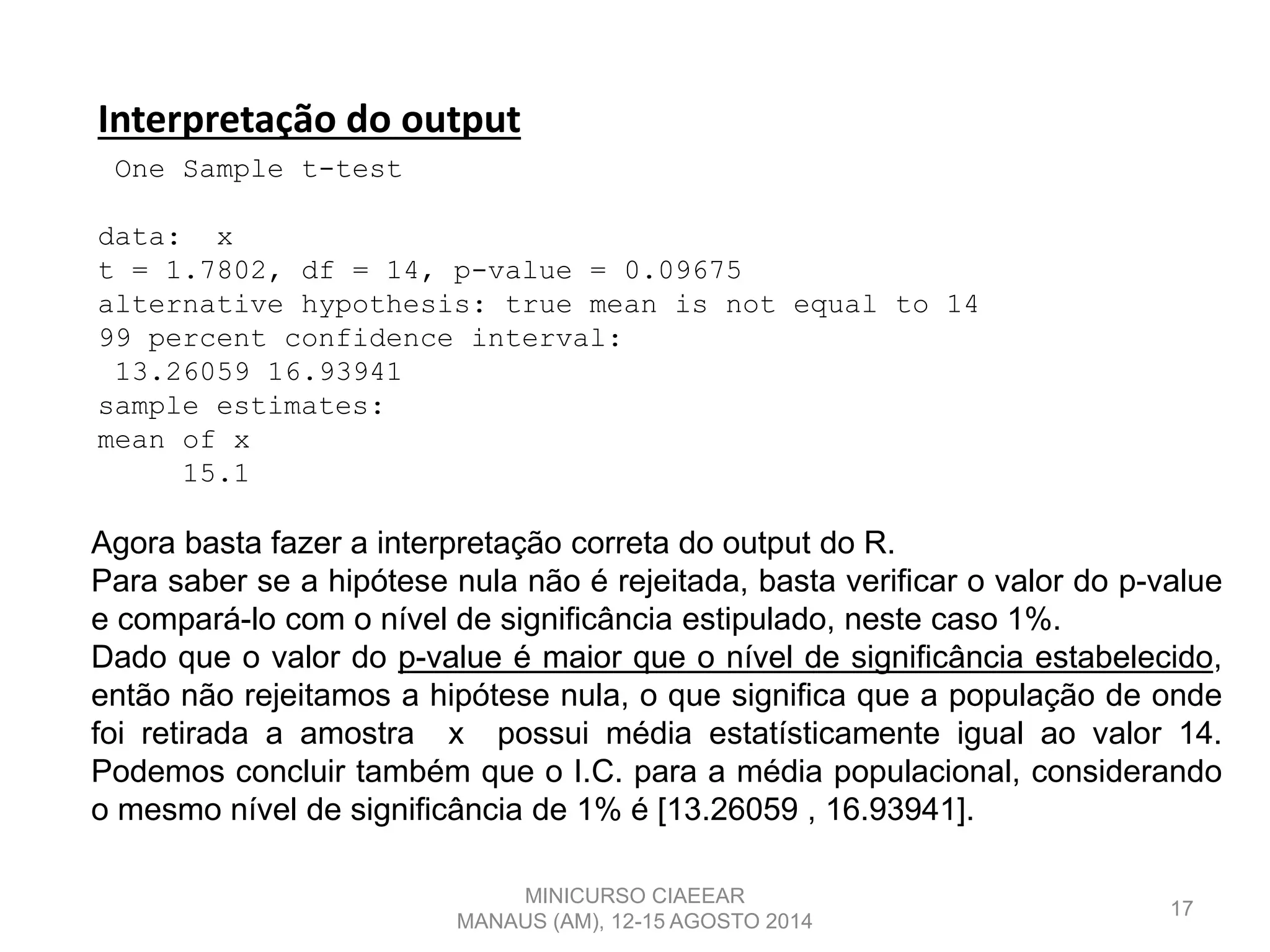 17
Interpretação do output
One Sample t-test
data: x
t = 1.7802, df = 14, p-value = 0.09675
alternative hypothesis: true mean is not equal to 14
99 percent confidence interval:
13.26059 16.93941
sample estimates:
mean of x
15.1
Agora basta fazer a interpretação correta do output do R.
Para saber se a hipótese nula não é rejeitada, basta verificar o valor do p-value
e compará-lo com o nível de significância estipulado, neste caso 1%.
Dado que o valor do p-value é maior que o nível de significância estabelecido,
então não rejeitamos a hipótese nula, o que significa que a população de onde
foi retirada a amostra x possui média estatísticamente igual ao valor 14.
Podemos concluir também que o I.C. para a média populacional, considerando
o mesmo nível de significância de 1% é [13.26059 , 16.93941].
MINICURSO CIAEEAR
MANAUS (AM), 12-15 AGOSTO 2014
 