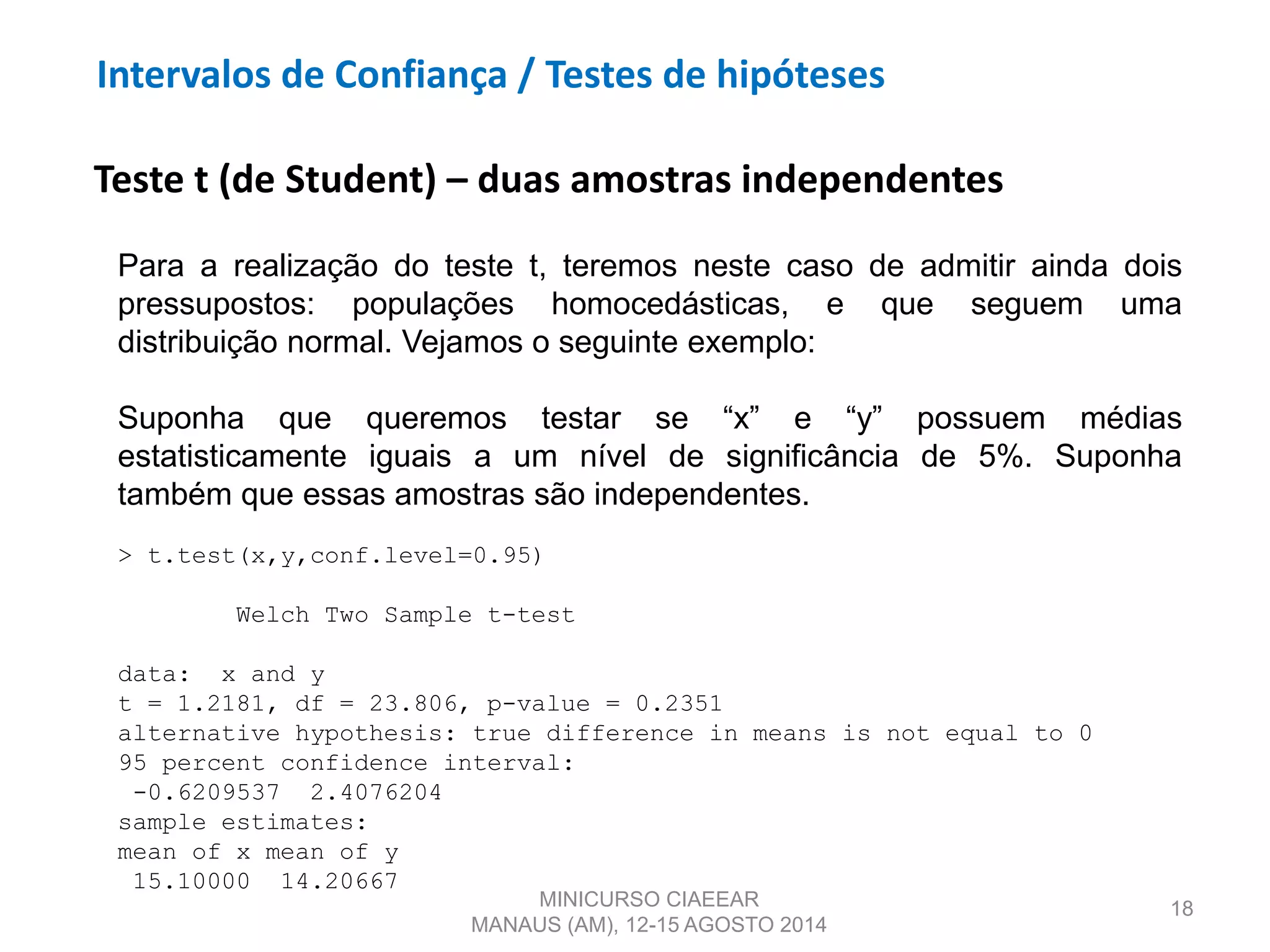 18
Teste t (de Student) – duas amostras independentes
Para a realização do teste t, teremos neste caso de admitir ainda dois
pressupostos: populações homocedásticas, e que seguem uma
distribuição normal. Vejamos o seguinte exemplo:
Suponha que queremos testar se “x” e “y” possuem médias
estatisticamente iguais a um nível de significância de 5%. Suponha
também que essas amostras são independentes.
> t.test(x,y,conf.level=0.95)
Welch Two Sample t-test
data: x and y
t = 1.2181, df = 23.806, p-value = 0.2351
alternative hypothesis: true difference in means is not equal to 0
95 percent confidence interval:
-0.6209537 2.4076204
sample estimates:
mean of x mean of y
15.10000 14.20667
MINICURSO CIAEEAR
MANAUS (AM), 12-15 AGOSTO 2014
Intervalos de Confiança / Testes de hipóteses
 
